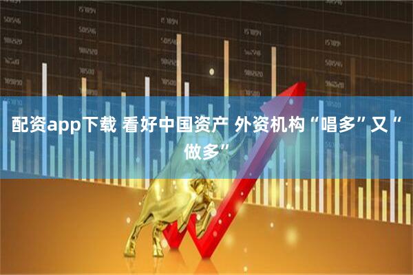 配资app下载 看好中国资产 外资机构“唱多”又“做多”