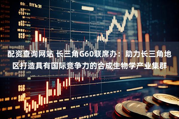 配资查询网站 长三角G60联席办：助力长三角地区打造具有国际竞争力的合成生物学产业集群
