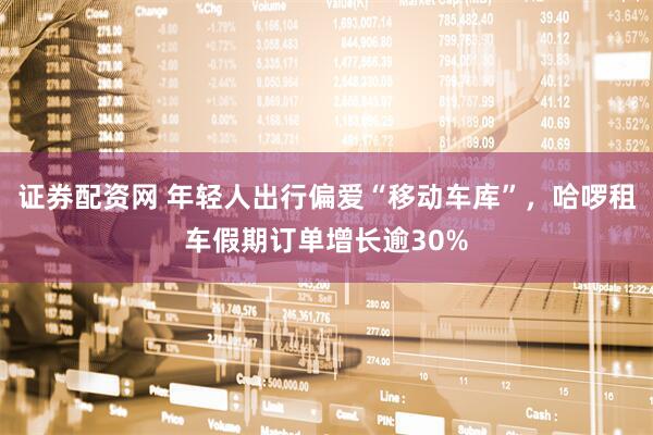 证券配资网 年轻人出行偏爱“移动车库”，哈啰租车假期订单增长逾30%