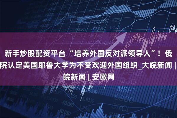 新手炒股配资平台 “培养外国反对派领导人”！俄总检察院认定美国耶鲁大学为不受欢迎外国组织_大皖新闻 | 安徽网