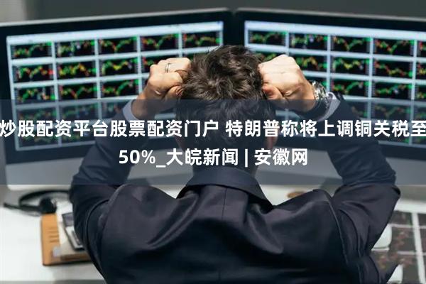 炒股配资平台股票配资门户 特朗普称将上调铜关税至50%_大皖新闻 | 安徽网