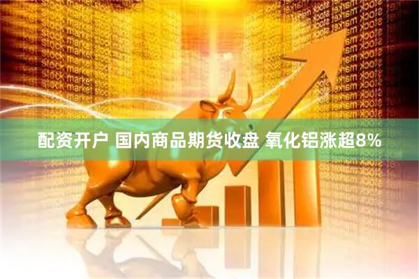 配资开户 国内商品期货收盘 氧化铝涨超8%