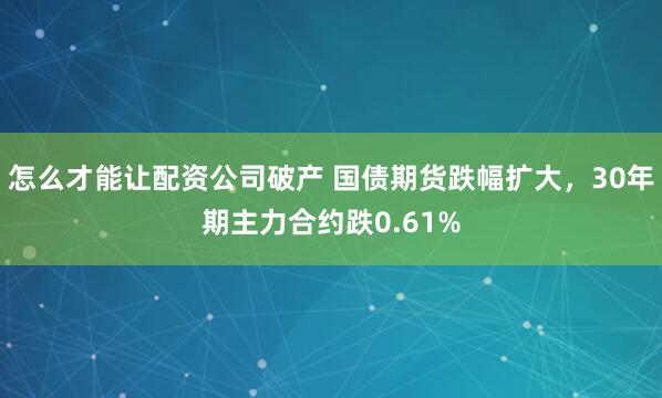 怎么才能让配资公司破产 国债期货跌幅扩大，30年期主力合约跌0.61%