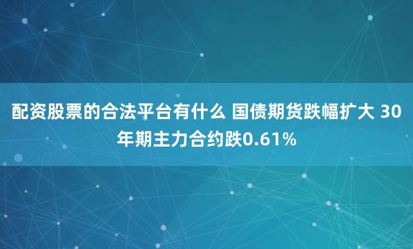 配资股票的合法平台有什么 国债期货跌幅扩大 30年期主力合约跌0.61%