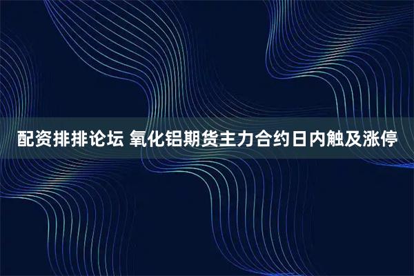 配资排排论坛 氧化铝期货主力合约日内触及涨停