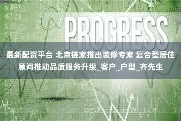 最新配资平台 北京链家推出装修专家 复合型居住顾问推动品质服务升级_客户_户型_齐先生