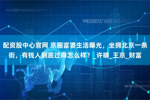 配资股中心官网 京圈富婆生活曝光，坐拥北京一条街，有钱人到底过得怎么样？_许晴_王京_财富