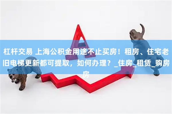 杠杆交易 上海公积金用途不止买房！租房、住宅老旧电梯更新都可提取，如何办理？_住房_租赁_购房