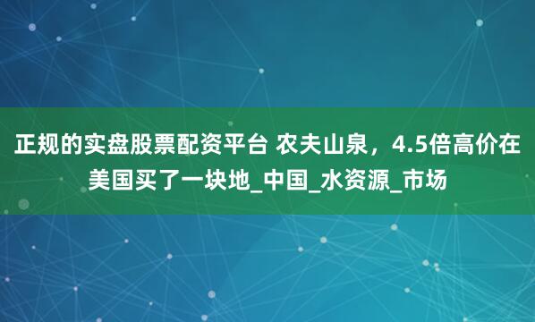 正规的实盘股票配资平台 农夫山泉，4.5倍高价在美国买了一块地_中国_水资源_市场
