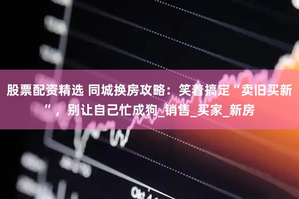 股票配资精选 同城换房攻略：笑着搞定“卖旧买新”，别让自己忙成狗_销售_买家_新房
