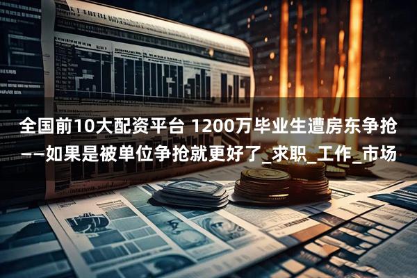 全国前10大配资平台 1200万毕业生遭房东争抢——如果是被单位争抢就更好了_求职_工作_市场