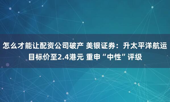 怎么才能让配资公司破产 美银证券：升太平洋航运目标价至2.4港元 重申“中性”评级