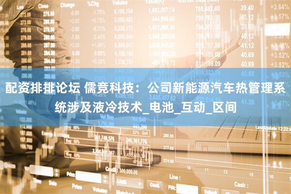 配资排排论坛 儒竞科技：公司新能源汽车热管理系统涉及液冷技术_电池_互动_区间