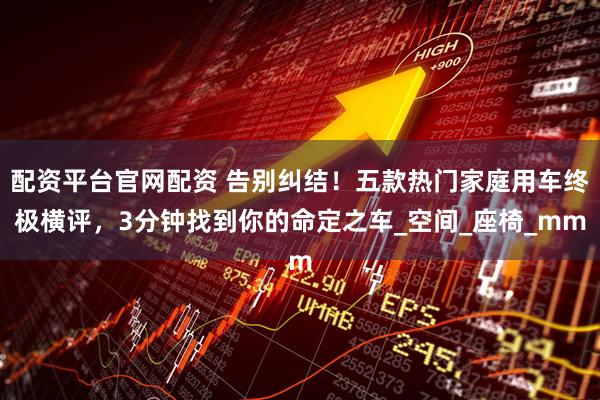 配资平台官网配资 告别纠结！五款热门家庭用车终极横评，3分钟找到你的命定之车_空间_座椅_mm