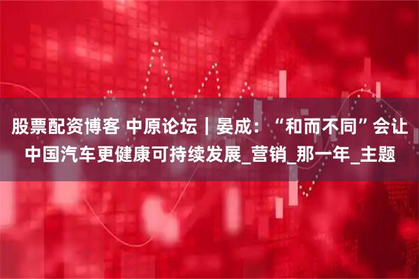 股票配资博客 中原论坛｜晏成：“和而不同”会让中国汽车更健康可持续发展_营销_那一年_主题