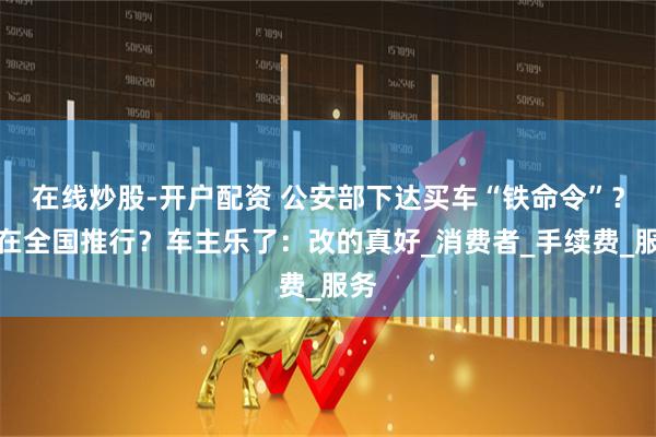 在线炒股-开户配资 公安部下达买车“铁命令”？将在全国推行？车主乐了：改的真好_消费者_手续费_服务