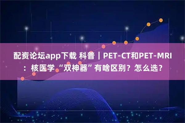 配资论坛app下载 科普｜PET-CT和PET-MRI：核医学 “双神器”有啥区别？怎么选？