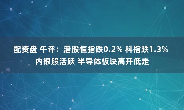 配资盘 午评:港股恒指跌0.2% 科指跌1.3% 内银股活跃 半导体板块高开低走