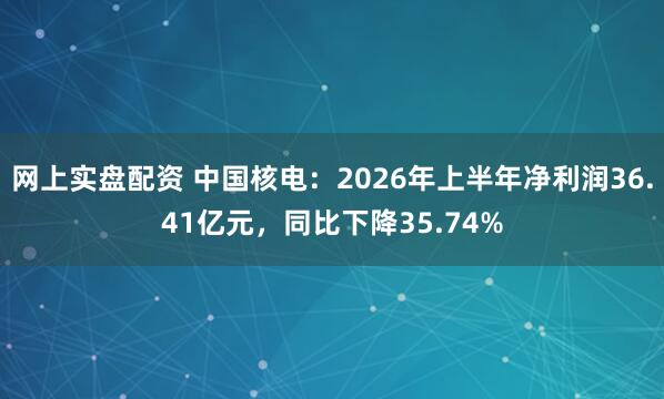 网上实盘配资 中国核电：2026年上半年净利润36.41亿元，同比下降35.74%